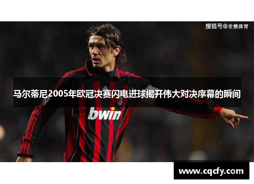马尔蒂尼2005年欧冠决赛闪电进球揭开伟大对决序幕的瞬间 马尔蒂尼2005年欧冠决赛闪电进球揭开伟大对决序幕的瞬间