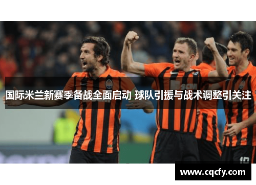 国际米兰新赛季备战全面启动 球队引援与战术调整引关注