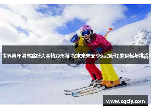 世界青年滑雪跳跃大赛精彩落幕 探索未来冬季运动新星的崛起与挑战