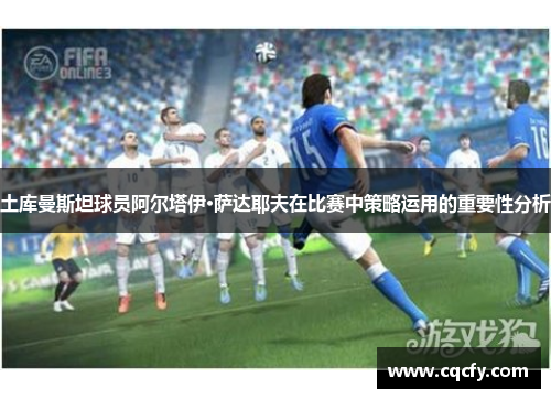 土库曼斯坦球员阿尔塔伊·萨达耶夫在比赛中策略运用的重要性分析 土库曼斯坦球员阿尔塔伊·萨达耶夫在比赛中策略运用的重要性分析
