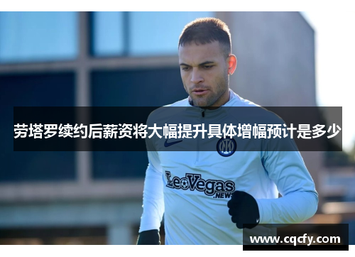 劳塔罗续约后薪资将大幅提升具体增幅预计是多少 劳塔罗续约后薪资将大幅提升具体增幅预计是多少