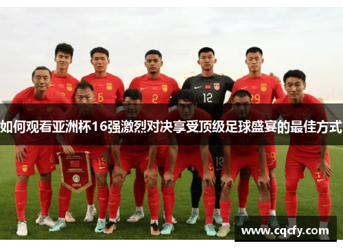 如何观看亚洲杯16强激烈对决享受顶级足球盛宴的最佳方式