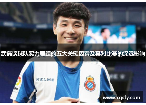 武磊谈球队实力差距的五大关键因素及其对比赛的深远影响